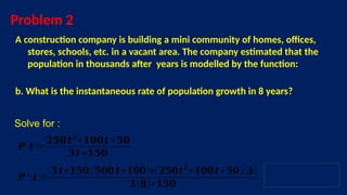 Problem 2
A construction company is building a mini community of homes, offices,
stores, schools, etc. in a vacant area. The company estimated that the
population in thousands after years is modelled by the function:
b. What is the instantaneous rate of population growth in 8 years?
Solve for :
𝑷 ′ (𝒕)=
(𝟑𝒕+𝟏𝟓𝟎)(𝟓𝟎𝟎 𝒕+𝟏𝟎𝟎)+(𝟐𝟓𝟎𝒕𝟐
+𝟏𝟎𝟎𝒕+𝟓𝟎)(𝟑)
𝟑(𝟖)+𝟏𝟓𝟎
𝑷 (𝒕 )=
𝟐𝟓𝟎𝒕𝟐
+𝟏𝟎𝟎𝒕 +𝟓𝟎
𝟑𝒕+𝟏𝟓𝟎
 