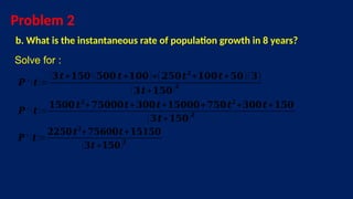 Problem 2
b. What is the instantaneous rate of population growth in 8 years?
Solve for :
𝑷 ′ (𝒕)=
(𝟑𝒕+𝟏𝟓𝟎)(𝟓𝟎𝟎 𝒕+𝟏𝟎𝟎)+(𝟐𝟓𝟎𝒕𝟐
+𝟏𝟎𝟎𝒕+𝟓𝟎)(𝟑)
(𝟑𝒕+𝟏𝟓𝟎)𝟐
𝑷 ′ (𝒕)=
𝟏𝟓𝟎𝟎 𝒕𝟐
+𝟕𝟓𝟎𝟎𝟎𝒕+𝟑𝟎𝟎𝒕+𝟏𝟓𝟎𝟎𝟎+𝟕𝟓𝟎𝒕𝟐
+𝟑𝟎𝟎𝒕+𝟏𝟓𝟎
(𝟑𝒕+𝟏𝟓𝟎)𝟐
𝑷 ′ (𝒕)=
𝟐𝟐𝟓𝟎 𝒕𝟐
+𝟕𝟓𝟔𝟎𝟎𝒕+𝟏𝟓𝟏𝟓𝟎
(𝟑𝒕 +𝟏𝟓𝟎)𝟐
 
