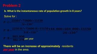 Problem 2
b. What is the instantaneous rate of population growth in 8 years?
Solve for :
𝑷 ′ (𝒕)=
𝟐𝟐𝟓𝟎 𝒕𝟐
+𝟕𝟓𝟔𝟎𝟎𝒕+𝟏𝟓𝟏𝟓𝟎
(𝟑𝒕 +𝟏𝟓𝟎)𝟐
𝑷 ′ (𝟖)=
𝟐𝟐𝟓𝟎(𝟖)𝟐
+𝟕𝟓𝟔𝟎𝟎(𝟖)+𝟏𝟓𝟏𝟓𝟎
(𝟑(𝟖)+𝟏𝟓𝟎)
𝟐 ¿
𝟏𝟒𝟒,𝟎𝟎𝟎+𝟔𝟎𝟒 ,𝟖𝟎𝟎+𝟏𝟓𝟏𝟓𝟎
(𝟐𝟒+𝟏𝟓𝟎)𝟐
𝑷 ′ (𝟖)=
𝟗𝟎𝟑,𝟗𝟓𝟎
𝟑𝟎𝟐.𝟐𝟕𝟔per year
There will be an increase of approximately residents
per year in the area.
 