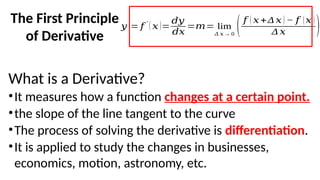 The First Principle
of Derivative
What is a Derivative?
•It measures how a function changes at a certain point.
•the slope of the line tangent to the curve
•The process of solving the derivative is differentiation.
•It is applied to study the changes in businesses,
economics, motion, astronomy, etc.
𝑦
′
= 𝑓
′
( 𝑥 )=
𝑑𝑦
𝑑𝑥
=𝑚= lim
Δ 𝑥→ 0
(𝑓 ( 𝑥 +Δ 𝑥 ) − 𝑓 (𝑥 )
Δ 𝑥 )
 