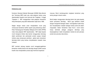 KSSM REKA BENTUK DAN TEKNOLOGI TINGKATAN 3
5
PENDAHULUAN
Kurikulum Standard Sekolah Menengah (KSSM) Reka Bentuk
dan Teknologi (RBT) ialah satu mata pelajaran baharu yang
diperkenalkan kepada murid bermula dari Tingkatan 1 hingga
Tingkatan 3. RBT menggantikan mata pelajaran Kemahiran
Hidup Bersepadu yang telah dilaksanakan sejak tahun 1988.
Sejajar dengan hasrat untuk menghasilkan murid yang
mempunyai kemahiran berfikir seperti yang terkandung dalam
Pelan Pembangunan Pendidikan Malaysia 2013–2025 (PPPM)
maka mata pelajaran RBT diperkenalkan. RBT diajar kepada
murid mengenai kriteria reka bentuk menggunakan teknologi
dalam pembinaan dan pembuatan produk supaya menjadi
individu yang mempunyai pemikiran global serta memahami
teknologi terkini yang mampu menyelesaikan masalah masa
hadapan.
RBT memberi peluang kepada murid menggabungjalinkan
kemahiran mereka bentuk dan teknologi dengan berfikir secara
kreatif untuk menghasilkan produk bagi memenuhi keperluan
manusia. Murid membangunkan rangkaian kemahiran yang
seiring dengan industri moden.
Murid belajar menggunakan teknologi terkini dan peka kepada
kesan perubahan teknologi. Murid juga berfikiran kreatif
dengan mengambil bahagian dalam meningkatkan kualiti hidup
dan menyelesaikan masalah sebagai individu serta ahli dalam
masyarakat. Dalam Kemahiran Abad Ke-21, murid bukan
hanya bertindak sebagai pengguna teknologi yang
berpengetahuan malah menyediakan mereka ke arah pencipta
produk dan pencetus idea baharu.
1
 