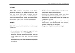 KSSM REKA BENTUK DAN TEKNOLOGI TINGKATAN 3
6
MATLAMAT
KSSM RBT bermatlamat menyediakan murid dengan
pengetahuan, kemahiran, nilai, estetika dan teknologi dalam
dunia reka bentuk. Murid dapat menguasai kemahiran
berkomunikasi dan menjana idea untuk menghasilkan produk
baharu serta menjadi pereka bentuk yang membudayakan
pemikiran kritis, kreatif, inovatif, inventif dan keusahawanan.
OBJEKTIF
KSSM RBT bertujuan untuk membolehkan murid mencapai
objektif berikut:
1. Mempunyai kesedaran terhadap perkembangan reka bentuk
pembangunan produk sesuai dengan kehidupan.
2. Memperoleh kemahiran menggunakan peralatan, bahan dan
perisian komputer yang sesuai dalam menghasilkan sesuatu
produk.
3. Menghasilkan produk yang direka bentuk mempunyai konsep
teknologi hijau.
4. Membuat keputusan untuk menyelesaikan sesuatu masalah
menggunakan teknologi yang bersesuaian.
5. Mereka bentuk melalui pendekatan Jujukan Reka Bentuk
(Design Cycle) dan membuat projek dengan berkesan.
6. Membangunkan produk melalui proses reka bentuk yang
menggunakan teknologi.
7. Mengamalkan nilai murni yang relevan untuk mereka bentuk
sesuatu produk yang lebih ergonomik, mesra pengguna,
berkualiti tinggi dengan kos yang efisien.
8. Mengamalkan sikap bekerjasama dan berintegriti.
2
 
