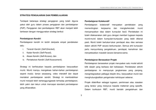 KSSM REKA BENTUK DAN TEKNOLOGI TINGKATAN 3
9
STRATEGI PENGAJARAN DAN PEMBELAJARAN
Terdapat beberapa strategi pengajaran yang boleh diguna
pakai oleh guru dalam proses pengajaran dan pembelajaran
(PdP). Pengajaran dan pembelajaran RBT akan menjadi lebih
berkesan dengan menggunakan strategi berikut:
Pembelajaran Kendiri
Pembelajaran kendiri ini terdiri daripada empat pendekatan
iaitu:
i. Terarah Kendiri (Self-Directed),
ii. Kadar Kendiri (Self-Paced),
iii. Akses Kendiri (Self-Access), dan
iv. Pentaksiran Kendiri (Self-Assessment).
Strategi ini berfokuskan kepada pembelajaran berpusatkan
murid. Murid mampu mengakses bahan-bahan pembelajaran
seperti modul, laman sesawang, video interaktif dan dapat
mentaksir pembelajaran sendiri. Strategi ini membolehkan
murid menjadi lebih bertanggungjawab terhadap pembelajaran,
lebih yakin dan tekun untuk mencapai standard pembelajaran
yang dihasratkan.
Pembelajaran Kolaboratif
Pembelajaran kolaboratif merupakan pendekatan yang
mementingkan kerjasama dan mengkehendaki murid
menyampaikan idea dalam kumpulan kecil. Pendekatan ini
boleh dilaksanakan oleh guru dengan memberi tugasan kepada
murid-murid dalam kumpulan-kumpulan yang telah dikenal
pasti. Murid boleh bertukar-tukar pendapat atau idea semasa
dalam aktiviti PdP secara berkumpulan. Semua ahli kumpulan
perlu menyumbang pengetahuan, pendapat, kemahiran dan
menyelesaikan masalah secara bersama-sama.
Pembelajaran Berasaskan Projek
Pembelajaran berasaskan projek merupakan satu model aktiviti
bilik darjah yang berbeza dari kebiasaan. Pendekatan aktiviti
pembelajaran ini mempunyai jangkamasa yang panjang,
mengintegrasikan pelbagai disiplin ilmu, berpusatkan murid dan
menghubungkaitkan pengamalan kehidupan sebenar.
Projek ditakrifkan sebagai tugasan, pembinaan atau siasatan
yang teratur yang menjurus kepada matlamat yang spesifik.
Dalam kurikulum RBT, murid beroleh pengetahuan dan
 
