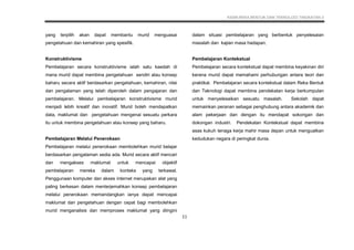 KSSM REKA BENTUK DAN TEKNOLOGI TINGKATAN 3
11
yang terpilih akan dapat membantu murid menguasai
pengetahuan dan kemahiran yang spesifik.
Konstruktivisme
Pembelajaran secara konstruktivisme ialah satu kaedah di
mana murid dapat membina pengetahuan sendiri atau konsep
baharu secara aktif berdasarkan pengetahuan, kemahiran, nilai
dan pengalaman yang telah diperoleh dalam pengajaran dan
pembelajaran. Melalui pembelajaran konstruktivisme murid
menjadi lebih kreatif dan inovatif. Murid boleh mendapatkan
data, maklumat dan pengetahuan mengenai sesuatu perkara
itu untuk membina pengetahuan atau konsep yang baharu.
Pembelajaran Melalui Penerokaan
Pembelajaran melalui penerokaan membolehkan murid belajar
berdasarkan pengalaman sedia ada. Murid secara aktif mencari
dan mengakses maklumat untuk mencapai objektif
pembelajaran mereka dalam konteks yang terkawal.
Penggunaan komputer dan akses internet merupakan alat yang
paling berkesan dalam menterjemahkan konsep pembelajaran
melalui penerokaan memandangkan ianya dapat mencapai
maklumat dan pengetahuan dengan cepat bagi membolehkan
murid menganalisis dan memproses maklumat yang diingini
dalam situasi pembelajaran yang berbentuk penyelesaian
masalah dan kajian masa hadapan.
Pembelajaran Kontekstual
Pembelajaran secara kontekstual dapat membina keyakinan diri
kerana murid dapat memahami perhubungan antara teori dan
praktikal. Pembelajaran secara kontekstual dalam Reka Bentuk
dan Teknologi dapat membina pendekatan kerja berkumpulan
untuk menyelesaikan sesuatu masalah. Sekolah dapat
memainkan peranan sebagai penghubung antara akademik dan
alam pekerjaan dan dengan itu mendapat sokongan dan
dokongan industri. Pendekatan Kontekstual dapat membina
asas kukuh tenaga kerja mahir masa depan untuk menguatkan
kedudukan negara di peringkat dunia.
 