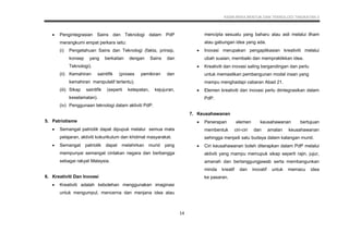 KSSM REKA BENTUK DAN TEKNOLOGI TINGKATAN 3
14
 Pengintegrasian Sains dan Teknologi dalam PdP
merangkumi empat perkara iaitu:
(i) Pengetahuan Sains dan Teknologi (fakta, prinsip,
konsep yang berkaitan dengan Sains dan
Teknologi).
(ii) Kemahiran saintifik (proses pemikiran dan
kemahiran manipulatif tertentu).
(iii) Sikap saintifik (seperti ketepatan, kejujuran,
keselamatan).
(iv) Penggunaan teknologi dalam aktiviti PdP.
5. Patriotisme
 Semangat patriotik dapat dipupuk melalui semua mata
pelajaran, aktiviti kokurikulum dan khidmat masyarakat.
 Semangat patriotik dapat melahirkan murid yang
mempunyai semangat cintakan negara dan berbangga
sebagai rakyat Malaysia.
6. Kreativiti Dan Inovasi
 Kreativiti adalah kebolehan menggunakan imaginasi
untuk mengumpul, mencerna dan menjana idea atau
mencipta sesuatu yang baharu atau asli melalui ilham
atau gabungan idea yang ada.
 Inovasi merupakan pengaplikasian kreativiti melalui
ubah suaian, membaiki dan mempraktikkan idea.
 Kreativiti dan inovasi saling bergandingan dan perlu
untuk memastikan pembangunan modal insan yang
mampu menghadapi cabaran Abad 21.
 Elemen kreativiti dan inovasi perlu diintegrasikan dalam
PdP.
7. Keusahawanan
 Penerapan elemen keusahawanan bertujuan
membentuk ciri-ciri dan amalan keusahawanan
sehingga menjadi satu budaya dalam kalangan murid.
 Ciri keusahawanan boleh diterapkan dalam PdP melalui
aktiviti yang mampu memupuk sikap seperti rajin, jujur,
amanah dan bertanggungjawab serta membangunkan
minda kreatif dan inovatif untuk memacu idea
ke pasaran.
 