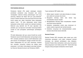 KSSM REKA BENTUK DAN TEKNOLOGI TINGKATAN 3
16
PENTAKSIRAN SEKOLAH
Pentaksiran Sekolah (PS) adalah sebahagian daripada
pendekatan pentaksiran yang merupakan satu proses
mendapatkan maklumat tentang perkembangan murid yang
dirancang, dilaksana dan dilapor oleh guru yang berkenaan.
Proses ini berlaku berterusan sama ada secara formal dan tidak
formal supaya guru dapat menentukan tahap penguasaan
sebenar murid. PS perlu dilaksanakan secara holistik
berdasarkan prinsip inklusif, autentik dan setempat (localised).
Maklumat yang diperoleh dari PS akan digunakan oleh
pentadbir, guru, ibu bapa dan murid dalam merancang tindakan
susulan ke arah peningkatan perkembangan pembelajaran
murid.
PS boleh dilaksanakan oleh guru secara formatif dan sumatif.
Pentaksiran secara formatif dilaksanakan seiring dengan proses
PdP, manakala pentaksiran secara sumatif dilaksanakan pada
akhir sesuatu unit pembelajaran, penggal, semester atau tahun.
Dalam melaksanakan PS, guru perlu merancang, membina
item, mentadbir, memeriksa, merekod dan melapor tahap
penguasaan murid dalam mata pelajaran yang diajar berdasar-
kan Dokumen Standard Kurikulum dan Pentaksiran (DSKP).
Tujuan pentaksiran RBT adalah untuk;
1. Melihat sejauh manakah murid peka terhadap isu budaya,
alam sekitar dan apresiasi reka bentuk.
2. Mengetahui teknologi dalam reka bentuk bagi
menyelesaikan sesuatu masalah.
3. Mengaplikasikan teknologi dalam menyelesaikan masalah
reka bentuk secara sistematik.
4. Kebolehan menghasilkan produk yang mempunyai ciri
estetik, kreativiti, ergonomik dan bernilai komersial.
5. Kebolehan menyampai dan mempersembahkan produk
bersama dokumentasi secara sistematik.
Standard Prestasi
Standard Prestasi (SPi) merupakan skala rujukan guru untuk
menentukan pencapaian murid dalam menguasai standard
kandungan dan standard pembelajaran yang ditetapkan.
Standard Prestasi dibina berdasarkan rubrik yang menunjukkan
tahap penguasaan murid melalui proses PdP. Rubrik dibina bagi
mengukur tahap pencapaian berdasarkan domain kognitif,
 
