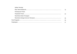 KSSM REKA BENTUK DAN TEKNOLOGI TINGKATAN 3
x
Aplikasi Teknologi:
Reka Bentuk Mekatronik............................................................................................................................. 19
Pembangunan Produk:
Penghasilan Produk..................................................................................................................................... 22
Reka Bentuk Dalam Perniagaan:
Reka Bentuk Sebagai Instrumen Pemasaran.............................................................................................. 26
Panel Penggubal...................................................................................................................................................... 29
Penghargaan………………….……………………………………………………………………………………………….. 31
 
