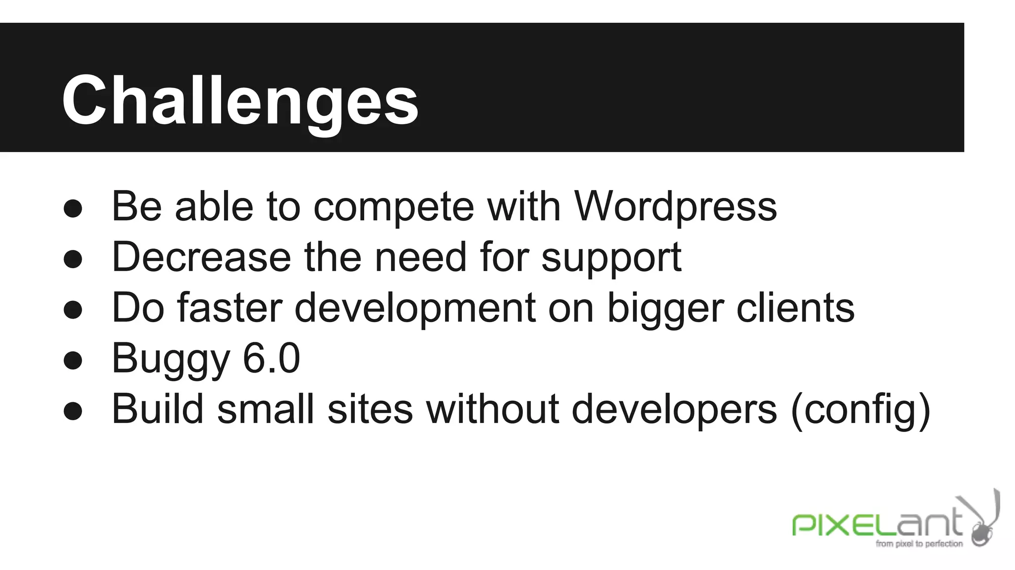 Challenges
●
●
●
●
●

Be able to compete with Wordpress
Decrease the need for support
Do faster development on bigger clients
Buggy 6.0
Build small sites without developers (config)

 