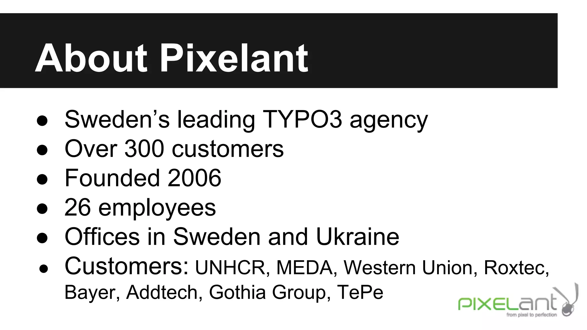 About Pixelant
●
●
●
●
●

Sweden’s leading TYPO3 agency
Over 300 customers
Founded 2006
26 employees
Offices in Sweden and Ukraine
● Customers: UNHCR, MEDA, Western Union, Roxtec,
Bayer, Addtech, Gothia Group, TePe

 