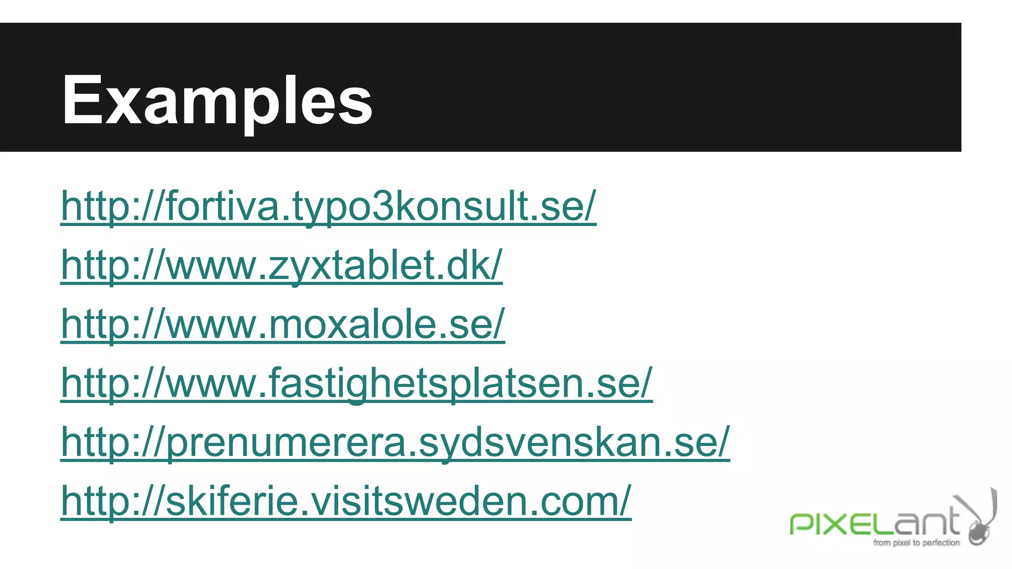 Examples
http://fortiva.typo3konsult.se/
http://www.zyxtablet.dk/
http://www.moxalole.se/
http://www.fastighetsplatsen.se/
http://prenumerera.sydsvenskan.se/
http://skiferie.visitsweden.com/

 
