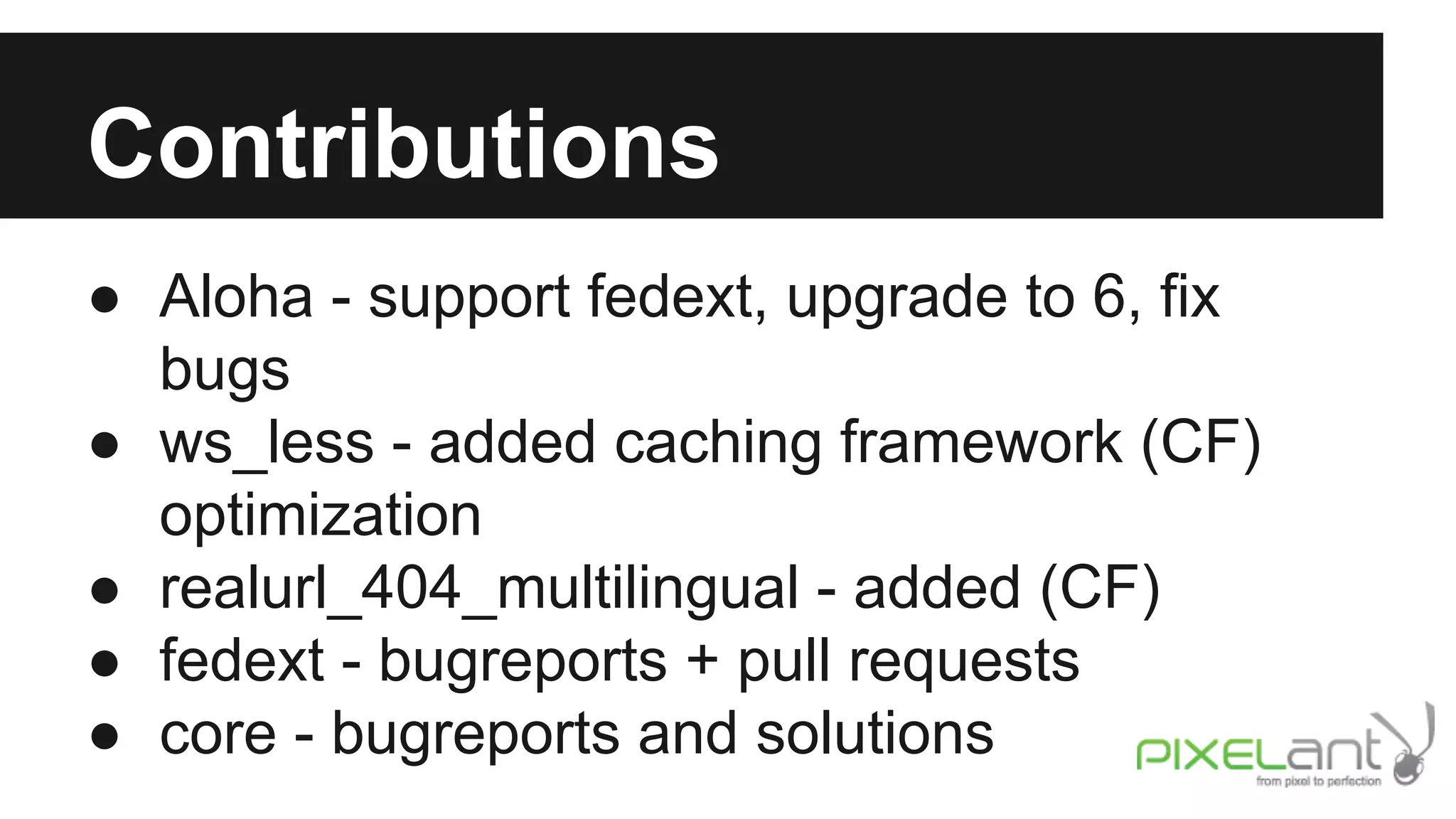 Contributions
● Aloha - support fedext, upgrade to 6, fix
bugs
● ws_less - added caching framework (CF)
optimization
● realurl_404_multilingual - added (CF)
● fedext - bugreports + pull requests
● core - bugreports and solutions

 