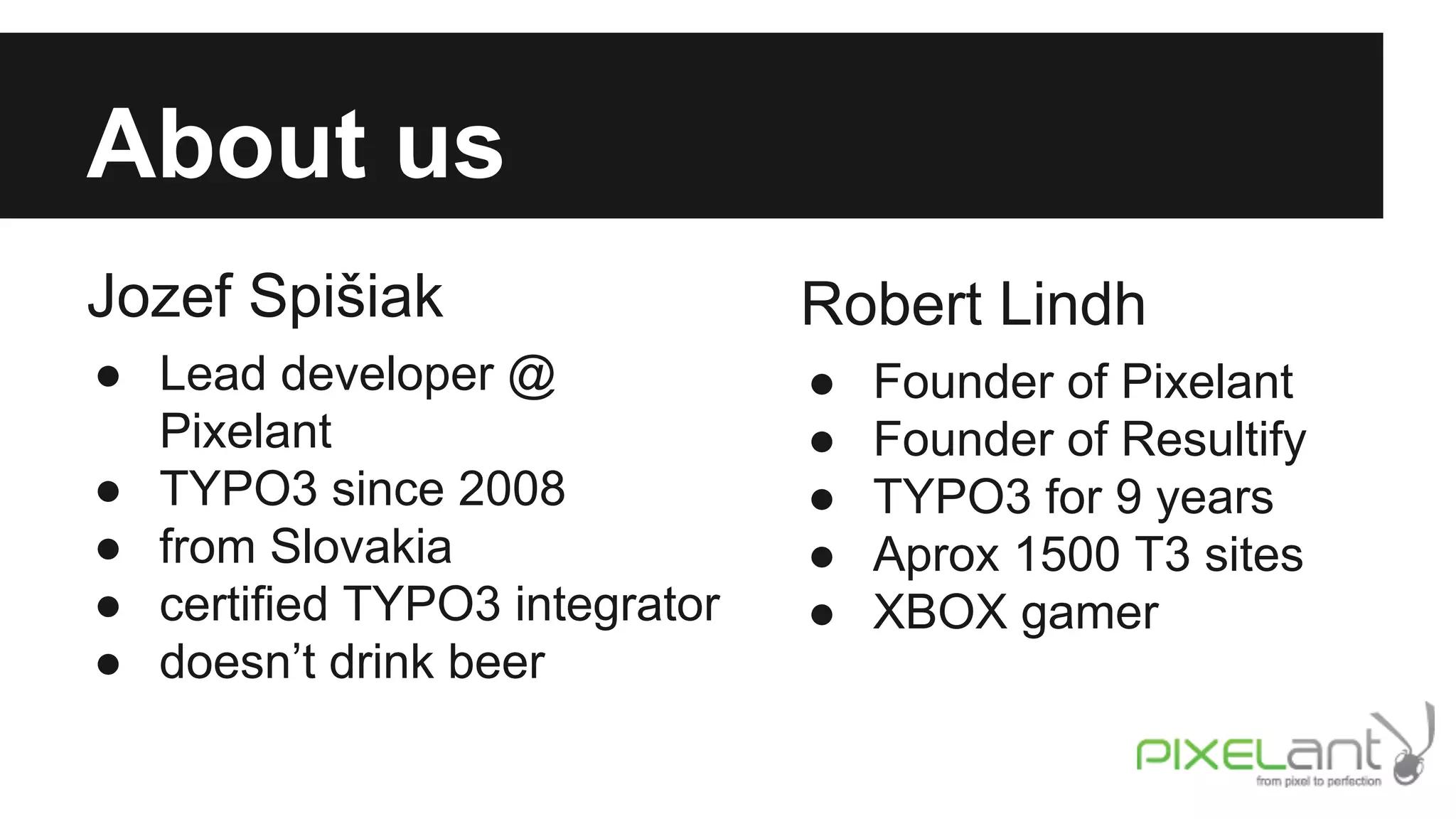 About us
Jozef Spišiak

Robert Lindh

● Lead developer @
Pixelant
● TYPO3 since 2008
● from Slovakia
● certified TYPO3 integrator
● doesn’t drink beer

●
●
●
●
●

Founder of Pixelant
Founder of Resultify
TYPO3 for 9 years
Aprox 1500 T3 sites
XBOX gamer

 