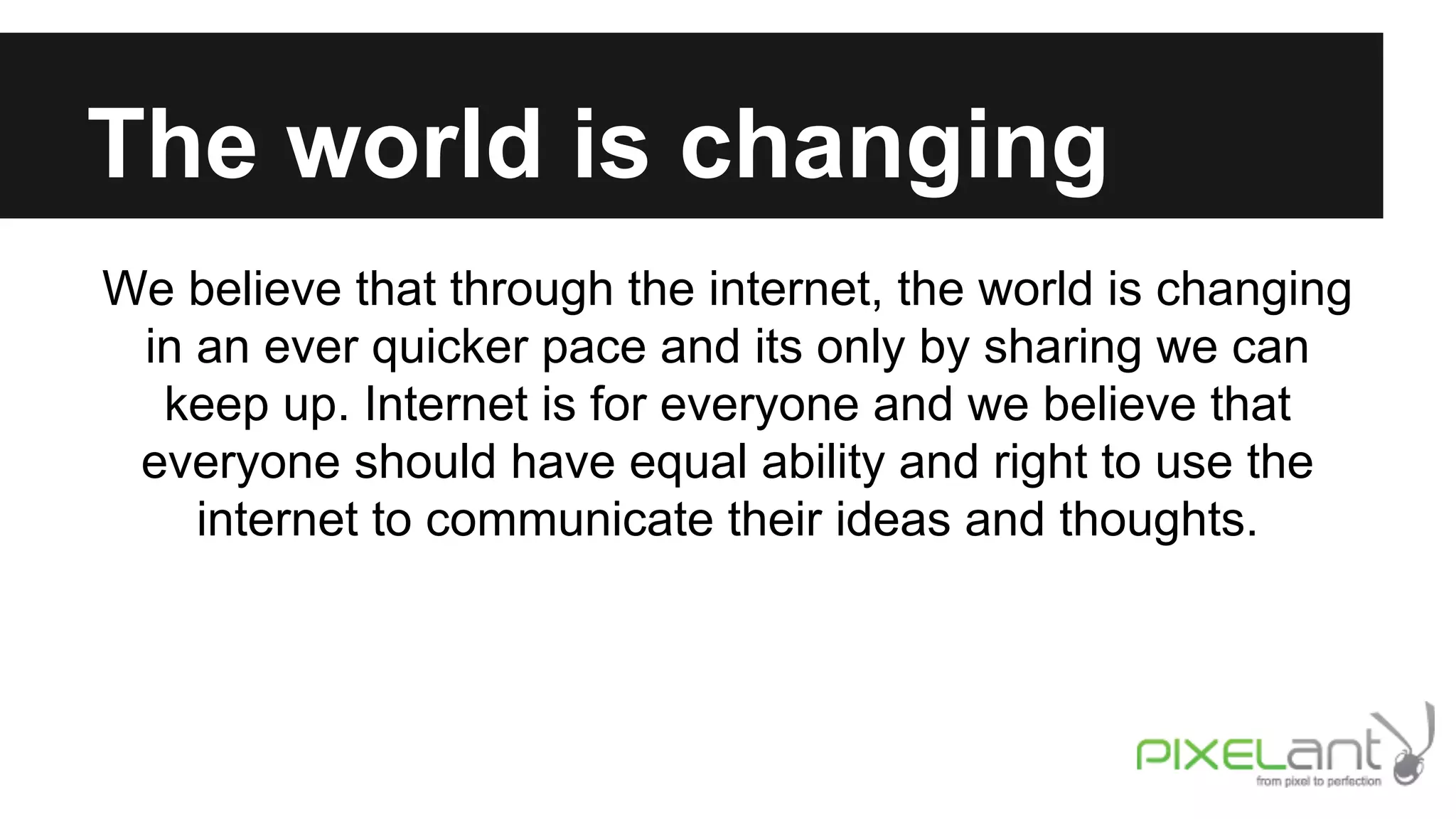 The world is changing
We believe that through the internet, the world is changing
in an ever quicker pace and its only by sharing we can
keep up. Internet is for everyone and we believe that
everyone should have equal ability and right to use the
internet to communicate their ideas and thoughts.

 