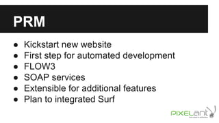 PRM
●
●
●
●
●
●

Kickstart new website
First step for automated development
FLOW3
SOAP services
Extensible for additional features
Plan to integrated Surf

 