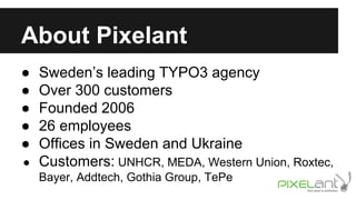 About Pixelant
●
●
●
●
●

Sweden’s leading TYPO3 agency
Over 300 customers
Founded 2006
26 employees
Offices in Sweden and Ukraine
● Customers: UNHCR, MEDA, Western Union, Roxtec,
Bayer, Addtech, Gothia Group, TePe

 
