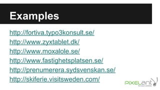 Examples
http://fortiva.typo3konsult.se/
http://www.zyxtablet.dk/
http://www.moxalole.se/
http://www.fastighetsplatsen.se/
http://prenumerera.sydsvenskan.se/
http://skiferie.visitsweden.com/

 