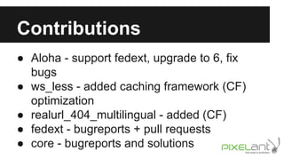 Contributions
● Aloha - support fedext, upgrade to 6, fix
bugs
● ws_less - added caching framework (CF)
optimization
● realurl_404_multilingual - added (CF)
● fedext - bugreports + pull requests
● core - bugreports and solutions

 