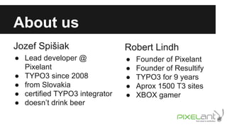 About us
Jozef Spišiak

Robert Lindh

● Lead developer @
Pixelant
● TYPO3 since 2008
● from Slovakia
● certified TYPO3 integrator
● doesn’t drink beer

●
●
●
●
●

Founder of Pixelant
Founder of Resultify
TYPO3 for 9 years
Aprox 1500 T3 sites
XBOX gamer

 