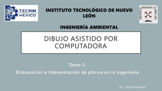 MC. Cecilia Mendoza
DIBUJO ASISTIDO POR
COMPUTADORA
Tema 3:
Elaboración e interpretación de planos en la ingeniería
INSTITUTO TECNOLÓGICO DE NUEVO
LEÓN
INGENIERÍA AMBIENTAL
 