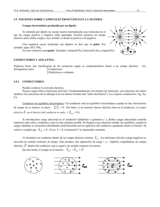 I.E.S. “Al-Ándalus”. Dpto. de Física-Química. Física 2º Bachillerato. Tema 3. Interacción electrostática - 10 -
3.5 NOCIONES SOBRE CAMPO ELECTROSTÁTICO EN LA MATERIA
Campo electrostático producido por un dipolo:
Se entiende por dipolo un cuerpo neutro (normalmente una molécula) en el
que las cargas positiva y negativa están separadas. Existirá entonces un campo
eléctrico entre ambas cargas, cuyo sentido va desde la positiva a la negativa.
Una sustancia cuyas moléculas son dipolos se dice que es polar. Por
ejemplo: agua, HCl, NH3,
En caso contrario será apolar. Ejemplos: metano(CH4), benceno(C6H6), oxígeno(O2)
CONDUCTORES Y AISLANTES:
Podemos hacer una clasificación de las sustancias según su comportamiento frente a un campo eléctrico. Así,
distinguimos entre Conductores
Dieléctricos o aislantes
3.5.1 CONDUCTORES:
Pueden conducir la corriente eléctrica.
Poseen cargas libres (electrones móviles). Fundamentalmente son metales de transición, con estructura de enlace
metálico (los electrones de la subcapa d de los átomos forman una "nube electrónica"). Los mejores conductores: Ag, Au,
Cu.
Conductor en equilibrio electrostático: Un conductor está en equilibrio electrostático cuando no hay movimiento
de cargas en su interior, es decir, 0=∑ eF
r
. Por tanto, si no tenemos fuerza eléctrica neta en el conductor, el campo
eléctrico E
r
en el interior del conductor es nulo. ( 0int =E
r
).
Si introducimos carga adicional en el conductor (añadimos o quitamos e-
), dichas cargas adicionales sentirán
repulsión entre ellas y tenderán a estar lo más alejadas posible. Se llegará a una situación estable, de equilibrio, cuando la
cargas añadidas se encuentren distribuidas uniformemente por la superficie del conductor, quedando neutro el interior. Se
vuelve a cumplir que 0int =E
r
. Al ser E = 0, el potencial V se mantendrá constante.
Al introducir un conductor dentro de un campo eléctrico externo, extE
r
, los electrones móviles (carga negativa) se
moverán en sentido contrario al campo. Esto produce una separación de carga + y - (dipolo), originándose un campo
eléctrico 'E
r
dentro del conductor, que es igual y de sentido contrario al exterior.
De este modo, el campo en el interior. 'int EEE ext
rrr
+=
 