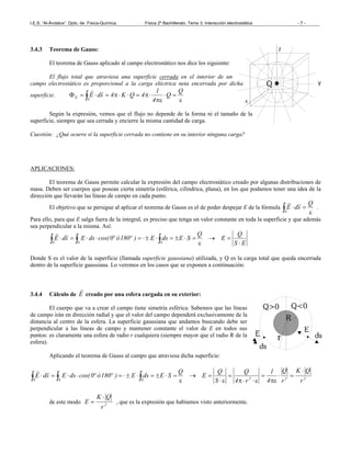 I.E.S. “Al-Ándalus”. Dpto. de Física-Química. Física 2º Bachillerato. Tema 3. Interacción electrostática - 7 -
3.4.3 Teorema de Gauss:
El teorema de Gauss aplicado al campo electrostático nos dice los siguiente:
El flujo total que atraviesa una superficie cerrada en el interior de un
campo electrostático es proporcional a la carga eléctrica neta encerrada por dicha
superficie.
ε
=⋅
πε
⋅π=⋅⋅π=⋅=Φ ∫
Q
Q
4
1
4QK4sdE
S
E
rr
Según la expresión, vemos que el flujo no depende de la forma ni el tamaño de la
superficie, siempre que sea cerrada y encierre la misma cantidad de carga.
Cuestión: ¿Qué ocurre si la superficie cerrada no contiene en su interior ninguna carga?
APLICACIONES:
El teorema de Gauss permite calcular la expresión del campo electrostático creado por algunas distribuciones de
masa. Deben ser cuerpos que posean cierta simetría (esférica, cilíndrica, plana), en los que podamos tener una idea de la
dirección que llevarán las líneas de campo en cada punto.
El objetivo que se persigue al aplicar el teorema de Gauss es el de poder despejar E de la fórmula
ε
=⋅∫
Q
sdE
S
rr
.
Para ello, para que E salga fuera de la integral, es preciso que tenga un valor constante en toda la superficie y que además
sea perpendicular a la misma. Así:
ES
Q
E
Q
SEdsE)º180óº0cos(dsEsdE
S SS ⋅
=→
ε
=⋅±=⋅±⋅=⋅⋅=⋅ ∫ ∫∫
rr
Donde S es el valor de la superficie (llamada superficie gaussiana) utilizada, y Q es la carga total que queda encerrada
dentro de la superficie gaussiana. Lo veremos en los casos que se exponen a continuación:
3.4.4 Cálculo de E
r
creado por una esfera cargada en su exterior:
El cuerpo que va a crear el campo tiene simetría esférica. Sabemos que las líneas
de campo irán en dirección radial y que el valor del campo dependerá exclusivamente de la
distancia al centro de la esfera. La superficie gaussiana que andamos buscando debe ser
perpendicular a las líneas de campo y mantener constante el valor de E en todos sus
puntos: es claramente una esfera de radio r cualquiera (siempre mayor que el radio R de la
esfera).
Aplicando el teorema de Gauss al campo que atraviesa dicha superficie:
222S SS r
QK
r
Q
4
1
r4
Q
S
Q
E
Q
SEdsE)º180óº0cos(dsEsdE
⋅
=⋅
πε
=
ε⋅⋅π
=
ε⋅
=→
ε
=⋅±=⋅±⋅=⋅⋅=⋅ ∫ ∫∫
rr
de este modo 2
r
QK
E
⋅
= , que es la expresión que habíamos visto anteriormente.
 
