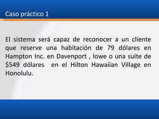 Caso práctico 1

El sistema será capaz de reconocer a un cliente
que reserve una habitación de 79 dólares en
Hampton Inc. en Davenport , lowe o una suite de
$549 dólares en el Hilton Hawaiian Village en
Honolulu.

 