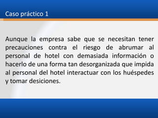 Caso práctico 1

Aunque la empresa sabe que se necesitan tener
precauciones contra el riesgo de abrumar al
personal de hotel con demasiada información o
hacerlo de una forma tan desorganizada que impida
al personal del hotel interactuar con los huéspedes
y tomar desiciones.

 