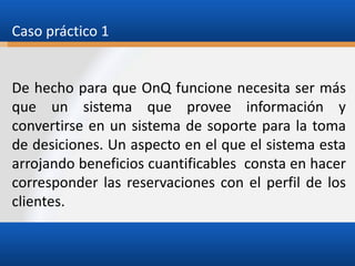 Caso práctico 1

De hecho para que OnQ funcione necesita ser más
que un sistema que provee información y
convertirse en un sistema de soporte para la toma
de desiciones. Un aspecto en el que el sistema esta
arrojando beneficios cuantificables consta en hacer
corresponder las reservaciones con el perfil de los
clientes.

 