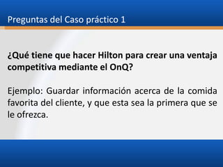 Preguntas del Caso práctico 1

¿Qué tiene que hacer Hilton para crear una ventaja
competitiva mediante el OnQ?
Ejemplo: Guardar información acerca de la comida
favorita del cliente, y que esta sea la primera que se
le ofrezca.

 
