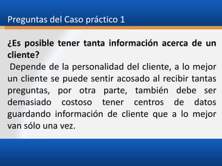 Preguntas del Caso práctico 1
¿Es posible tener tanta información acerca de un
cliente?
Depende de la personalidad del cliente, a lo mejor
un cliente se puede sentir acosado al recibir tantas
preguntas, por otra parte, también debe ser
demasiado costoso tener centros de datos
guardando información de cliente que a lo mejor
van sólo una vez.

 