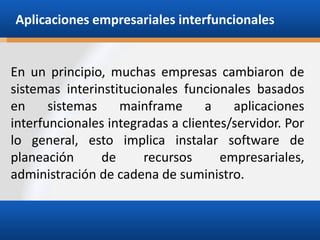 Aplicaciones empresariales interfuncionales

En un principio, muchas empresas cambiaron de
sistemas interinstitucionales funcionales basados
en
sistemas
mainframe
a
aplicaciones
interfuncionales integradas a clientes/servidor. Por
lo general, esto implica instalar software de
planeación
de
recursos
empresariales,
administración de cadena de suministro.

 