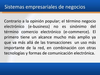 Sistemas empresariales de negocios
Contrario a la opinión popular; el término negocio
electrónico (e-business) no es sinónimo del
término comercio electrónico (e-commerce). El
primero tiene un alcance mucho más amplio ya
que va más allá de las transacciones un uso más
importante de la red, en combinación con otras
tecnologías y formas de comunicación electrónica.

 