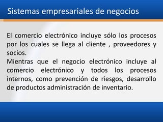Sistemas empresariales de negocios
El comercio electrónico incluye sólo los procesos
por los cuales se llega al cliente , proveedores y
socios.
Mientras que el negocio electrónico incluye al
comercio electrónico y todos los procesos
internos, como prevención de riesgos, desarrollo
de productos administración de inventario.

 