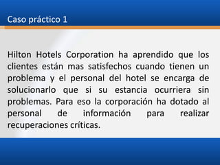 Caso práctico 1

Hilton Hotels Corporation ha aprendido que los
clientes están mas satisfechos cuando tienen un
problema y el personal del hotel se encarga de
solucionarlo que si su estancia ocurriera sin
problemas. Para eso la corporación ha dotado al
personal
de
información
para
realizar
recuperaciones críticas.

 