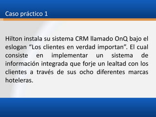 Caso práctico 1

Hilton instala su sistema CRM llamado OnQ bajo el
eslogan “Los clientes en verdad importan”. El cual
consiste en implementar un sistema de
información integrada que forje un lealtad con los
clientes a través de sus ocho diferentes marcas
hoteleras.

 