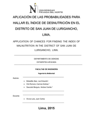 APLICACIÓN DE LAS PROBABILIDADES PARA
HALLAR EL ÍNDICE DE DESNUTRICIÓN EN EL
DISTRITO DE SAN JUAN DE LURIGANCHO,
LIMA.
APPLICATION OF CHANCES FOR FINDING THE INDEX OF
MALNUTRITION IN THE DISTRICT OF SAN JUAN DE
LURIGANCHO, LIMA.
DEPARTAMENTO DE CIENCIAS
ESTADÍSTICA APLICADA
FACULTAD DE INGENIERÍA
Ingeniería Ambiental
Autores:
 Bobadilla Atao, Leo Eduardo1
.
 Oré Romero, Carmen Andrea.2
 Saucedo Murguía, Andrea Cecilia.3
Docente:
 Oruna Lara, Juan Carlos
Lima, 2015
 