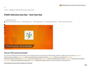 Home (/) / Blog (blog/) / [T3EXT DAY] All in One Chat – Real Time Chat
on 26 September 2017 09:42
TYPO3 Community (blog/typo3-community/) TYPO3 CMS (blog/typo3-cms/) T3EXT DAY (blog/t3ext-day/) iTUG Usergroup (blog/itug-usergroup/) TYPO3 Extension (blog/typo3-extension/)
One of the only TYPO3 extension which provides to use most popular chat tool at your website. This TYPO3 extension provides to configure many live chat tools eg., zopim.com
(https://en.zopim.com/register), livechatinc.com (https://accounts.livechatinc.com/signup/credentials), purechat.com (https://www.purechat.com/), livezilla.net
(https://www.livezilla.net/installation/en/), clickdesk.com (https://www.clickdesk.com), tidiochat.com (https://www.tidiochat.com/en/register), visitlead.com (https://visitlead.com/register),
onwebchat.com (https://www.onwebchat.com/signup.php), userlike.com (https://www.userlike.com/en/) & more will be available in an upcoming version.
Most popular live chat tools which we provides in this extension
Why this TYPO3 extension developed?
[T3EXT DAY] All in One Chat – Real Time Chat






(/)
(de/blog/post/t3ext-day-nitsan-all-chat-typo3-extension/)
 