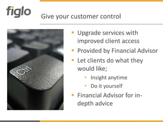 Give your customer control

          Upgrade services with
           improved client access
          Provided by Financial Advisor
          Let clients do what they
           would like;
              • Insight anytime
              • Do it yourself
          Financial Advisor for in-
           depth advice
 
