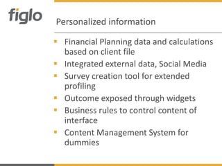Personalized information

 Financial Planning data and calculations
  based on client file
 Integrated external data, Social Media
 Survey creation tool for extended
  profiling
 Outcome exposed through widgets
 Business rules to control content of
  interface
 Content Management System for
  dummies
 