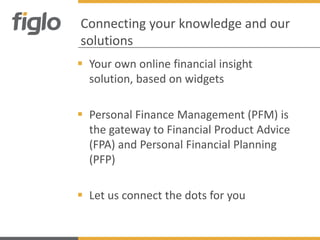 Connecting your knowledge and our
solutions
 Your own online financial insight
  solution, based on widgets

 Personal Finance Management (PFM) is
  the gateway to Financial Product Advice
  (FPA) and Personal Financial Planning
  (PFP)

 Let us connect the dots for you
 