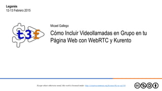 Micael Gallego
Cómo Incluir Videollamadas en Grupo en tu
Página Web con WebRTC y Kurento
Except where otherwise noted, this work is licensed under: http://creativecommons.org/licenses/by-nc-sa/3.0/
Leganés
12-13 Febrero 2015
 