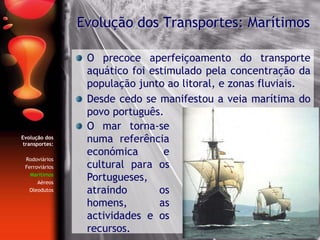 Evolução dos
transportes:
Rodoviários
Ferroviários
Marítimos
Aéreos
Oleodutos
O precoce aperfeiçoamento do transporte
aquático foi estimulado pela concentração da
população junto ao litoral, e zonas fluviais.
Desde cedo se manifestou a veia marítima do
povo português.
Evolução dos Transportes: Marítimos
O mar torna-se
numa referência
económica e
cultural para os
Portugueses,
atraindo os
homens, as
actividades e os
recursos.
 