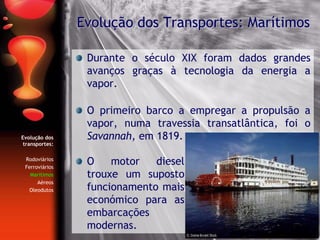 Evolução dos
transportes:
Rodoviários
Ferroviários
Marítimos
Aéreos
Oleodutos
Durante o século XIX foram dados grandes
avanços graças à tecnologia da energia a
vapor.
O primeiro barco a empregar a propulsão a
vapor, numa travessia transatlântica, foi o
Savannah, em 1819.
Evolução dos Transportes: Marítimos
O motor diesel
trouxe um suposto
funcionamento mais
económico para as
embarcações
modernas.
 