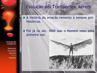 Evolução dos
transportes:
Rodoviários
Ferroviários
Marítimos
Aéreos
Oleodutos
A história da aviação remonta a tempos pré-
históricos.
Foi já no séc. XVIII que o Homem voou pela
primeira vez.
Evolução dos Transportes: Aéreos
 