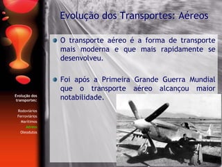 Evolução dos
transportes:
Rodoviários
Ferroviários
Marítimos
Aéreos
Oleodutos
O transporte aéreo é a forma de transporte
mais moderna e que mais rapidamente se
desenvolveu.
Foi após a Primeira Grande Guerra Mundial
que o transporte aéreo alcançou maior
notabilidade.
Evolução dos Transportes: Aéreos
 