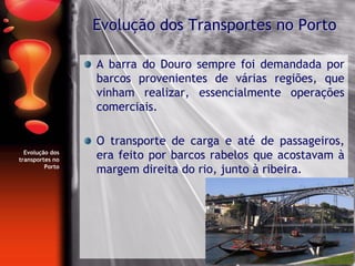 Evolução dos
transportes no
Porto
A barra do Douro sempre foi demandada por
barcos provenientes de várias regiões, que
vinham realizar, essencialmente operações
comerciais.
O transporte de carga e até de passageiros,
era feito por barcos rabelos que acostavam à
margem direita do rio, junto à ribeira.
Evolução dos Transportes no Porto
 