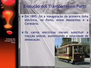 Evolução dos
transportes no
Porto
Em 1895, foi a inauguração da primeira linha
eléctrica, no Porto, entre Massarelos e a
Cordoaria.
Os carros eléctricos vieram substituir a
tracção animal, aumentando a velocidade de
deslocação.
Evolução dos Transportes no Porto
 