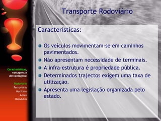 Características,
vantagens e
desvantagens:
Rodoviário
Ferroviário
Marítimo
Aéreo
Oleodutos
Características:
Os veículos movimentam-se em caminhos
pavimentados.
Não apresentam necessidade de terminais.
A infra-estrutura é propriedade pública.
Determinados trajectos exigem uma taxa de
utilização.
Apresenta uma legislação organizada pelo
estado.
Transporte Rodoviário
 