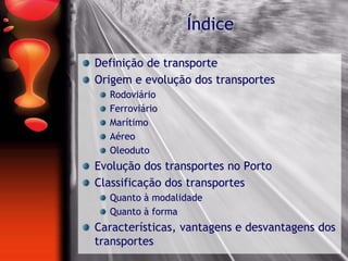 Índice
Definição de transporte
Origem e evolução dos transportes
Rodoviário
Ferroviário
Marítimo
Aéreo
Oleoduto
Evolução dos transportes no Porto
Classificação dos transportes
Quanto à modalidade
Quanto à forma
Características, vantagens e desvantagens dos
transportes
 