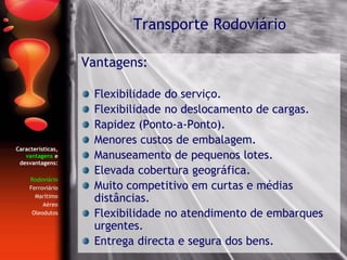 Características,
vantagens e
desvantagens:
Rodoviário
Ferroviário
Marítimo
Aéreo
Oleodutos
Vantagens:
Flexibilidade do serviço.
Flexibilidade no deslocamento de cargas.
Rapidez (Ponto-a-Ponto).
Menores custos de embalagem.
Manuseamento de pequenos lotes.
Elevada cobertura geográfica.
Muito competitivo em curtas e médias
distâncias.
Flexibilidade no atendimento de embarques
urgentes.
Entrega directa e segura dos bens.
Transporte Rodoviário
 